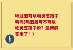 喝过酒可以喝灵芝孢子粉吗(喝酒后可不可以吃灵芝孢子粉？最新解答来了！)