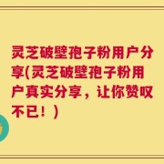 灵芝破壁孢子粉用户分享(灵芝破壁孢子粉用户真实分享，让你赞叹不已！)