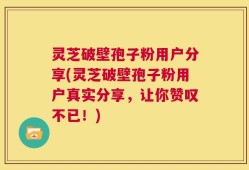 灵芝破壁孢子粉用户分享(灵芝破壁孢子粉用户真实分享，让你赞叹不已！)