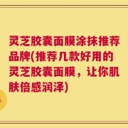 灵芝胶囊面膜涂抹推荐品牌(推荐几款好用的灵芝胶囊面膜，让你肌肤倍感润泽)