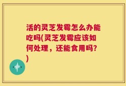活的灵芝发霉怎么办能吃吗(灵芝发霉应该如何处理，还能食用吗？)
