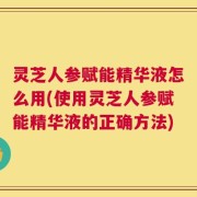 灵芝人参赋能精华液怎么用(使用灵芝人参赋能精华液的正确方法)