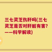 三七灵芝伤肝吗(三七灵芝是否对肝脏有害？——科学解读)