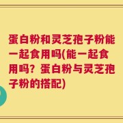 蛋白粉和灵芝孢子粉能一起食用吗(能一起食用吗？蛋白粉与灵芝孢子粉的搭配)