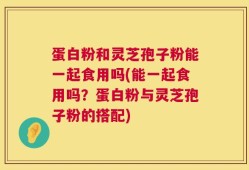 蛋白粉和灵芝孢子粉能一起食用吗(能一起食用吗？蛋白粉与灵芝孢子粉的搭配)