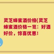灵芝蜂蜜酒价格(灵芝蜂蜜酒价格一览：好酒好价，惊喜优惠！