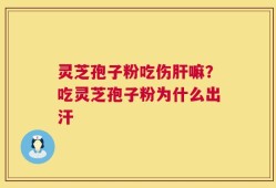 灵芝孢子粉吃伤肝嘛？吃灵芝孢子粉为什么出汗