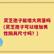 灵芝孢子能增大阴茎吗(灵芝孢子可以增加男性阳具尺寸吗？)