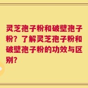 灵芝孢子粉和破壁孢子粉？了解灵芝孢子粉和破壁孢子粉的功效与区别？