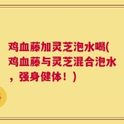 鸡血藤加灵芝泡水喝(鸡血藤与灵芝混合泡水，强身健体！)