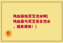 鸡血藤加灵芝泡水喝(鸡血藤与灵芝混合泡水，强身健体！)