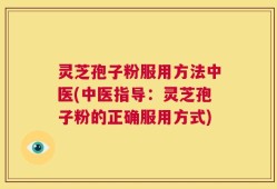 灵芝孢子粉服用方法中医(中医指导：灵芝孢子粉的正确服用方式)