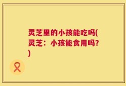 灵芝里的小孩能吃吗(灵芝：小孩能食用吗？)