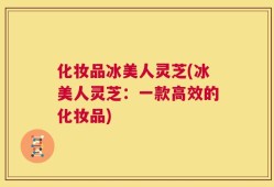 化妆品冰美人灵芝(冰美人灵芝：一款高效的化妆品)