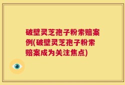 破壁灵芝孢子粉索赔案例(破壁灵芝孢子粉索赔案成为关注焦点)