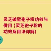 灵芝破壁孢子粉功效与佻用 (灵芝孢子粉的功效及用法详解)
