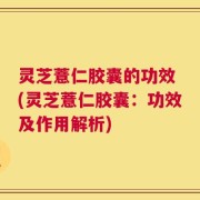 灵芝薏仁胶囊的功效 (灵芝薏仁胶囊：功效及作用解析)