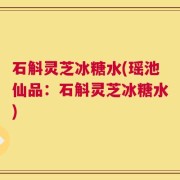 石斛灵芝冰糖水(瑶池仙品：石斛灵芝冰糖水)