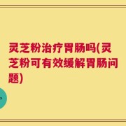 灵芝粉治疗胃肠吗(灵芝粉可有效缓解胃肠问题)