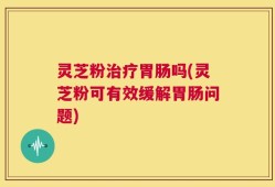 灵芝粉治疗胃肠吗(灵芝粉可有效缓解胃肠问题)