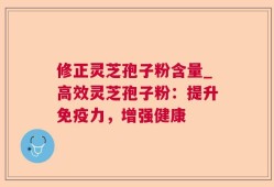 修正灵芝孢子粉含量_高效灵芝孢子粉：提升免疫力，增强健康
