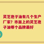 灵芝孢子油有几个生产厂家？市面上的灵芝孢子油哪个品牌最好