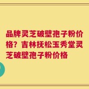 品牌灵芝破壁孢子粉价格？吉林抚松玉秀堂灵芝破壁孢子粉价格
