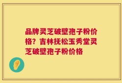 品牌灵芝破壁孢子粉价格？吉林抚松玉秀堂灵芝破壁孢子粉价格