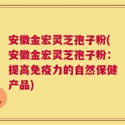 安徽金宏灵芝孢子粉(安徽金宏灵芝孢子粉：提高免疫力的自然保健产品)