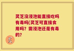 灵芝没浸泡能直接吃吗有毒吗(灵芝可直接食用吗？需浸泡还是有毒的？