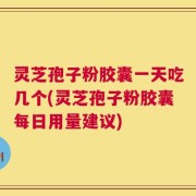 灵芝孢子粉胶囊一天吃几个(灵芝孢子粉胶囊每日用量建议)