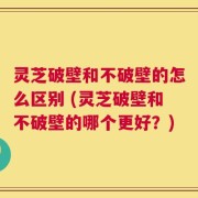 灵芝破壁和不破壁的怎么区别 (灵芝破壁和不破壁的哪个更好？)
