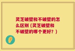 灵芝破壁和不破壁的怎么区别 (灵芝破壁和不破壁的哪个更好？)
