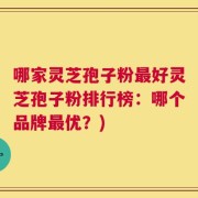 哪家灵芝孢子粉最好灵芝孢子粉排行榜：哪个品牌最优？)