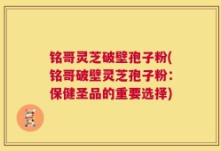 铭哥灵芝破壁孢子粉(铭哥破壁灵芝孢子粉：保健圣品的重要选择)
