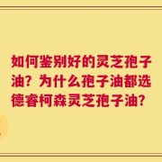 如何鉴别好的灵芝孢子油？为什么孢子油都选德睿柯森灵芝孢子油？