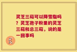 灵芝三萜可以降雪脂吗？灵芝孢子粉里的灵芝三萜和总三萜，说的是一回事吗