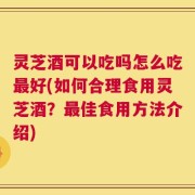 灵芝酒可以吃吗怎么吃最好(如何合理食用灵芝酒？最佳食用方法介绍)