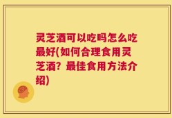 灵芝酒可以吃吗怎么吃最好(如何合理食用灵芝酒？最佳食用方法介绍)
