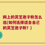 网上的灵芝孢子粉怎么选(如何选择适合自己的灵芝孢子粉？)