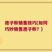 孢子粉销售技巧(如何巧妙销售孢子粉？)