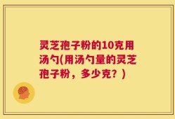 灵芝孢子粉的10克用汤勺(用汤勺量的灵芝孢子粉，多少克？)