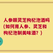 人参跟灵芝枸杞泡酒吗(如何用人参、灵芝和枸杞泡制美味酒？)