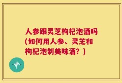 人参跟灵芝枸杞泡酒吗(如何用人参、灵芝和枸杞泡制美味酒？)