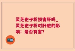 灵芝孢子粉损害肝吗_灵芝孢子粉对肝脏的影响：是否有害？