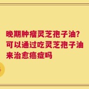 晚期肿瘤灵芝孢子油？可以通过吃灵芝孢子油来治愈癌症吗