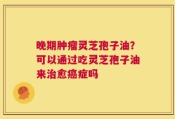 晚期肿瘤灵芝孢子油？可以通过吃灵芝孢子油来治愈癌症吗