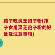 孩子吃灵芝孢子粉(孩子食用灵芝孢子粉的好处及注意事项)