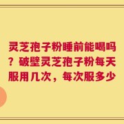 灵芝孢子粉睡前能喝吗？破壁灵芝孢子粉每天服用几次，每次服多少