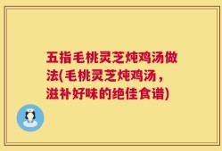 五指毛桃灵芝炖鸡汤做法(毛桃灵芝炖鸡汤，滋补好味的绝佳食谱)